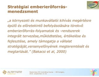 Stratégiai emberier forrás-
menedzsment

„a környezeti és munkavállalói kihívás megértésre
épül és el retekint befolyásolására törekv
emberier forrás-folyamatok és -rendszerek
integrált tervezése,m ködtetése, értékelése és
fejlesztése, amely támogatja a vállalat
stratégiáját,versenyel nyének megteremtését és
megtartását.” (Bakacsi et al, 2000)




             Masterclass HR Controlling Course – IIR Hungary,
             2010. szeptember 21-23.
 