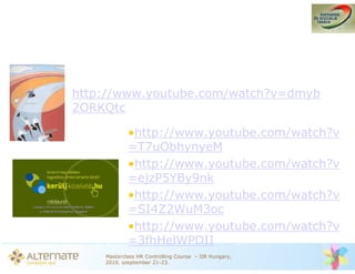 http://www.youtube.com/watch?v=dmyb
2ORKQtc

            •http://www.youtube.com/watch?v
            =T7uObhynyeM
            •http://www.youtube.com/watch?v
            =ejzP5YBy9nk
            •http://www.youtube.com/watch?v
            =SI4Z2WuM3oc
            •http://www.youtube.com/watch?v
            =3fhHelWPDII
    Masterclass HR Controlling Course – IIR Hungary,
    2010. szeptember 21-23.
 