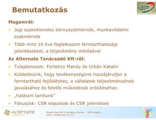 Bemutatkozás
Magamról:
• Jogi szakokleveles környezetmérnök, munkavédelmi
  szakmérnök
• Több mint 10 éve foglalkozom fenntarthatósági
  jelentésekkel, a teljesítmény mérésével
Az Alternate Tanácsadó Kft-r l:
• Tulajdonosok: Fertetics Mandy és Urbán Katalin
• Küldetésünk, hogy tevékenységünk hozzájáruljon a
  fenntartható fejl déshez, a vállalatok teljesítményének
  javulásához és felel s m ködésük er sítéséhez.
• „halászni tanítunk”
• Fókuszok: CSR képzések és CSR jelentések
                 Masterclass HR Controlling Course – IIR Hungary,
                 2010. szeptember 21-23.
 