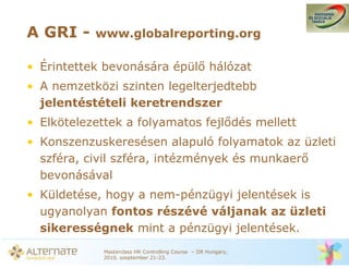 A GRI -    www.globalreporting.org

• Érintettek bevonására épül hálózat
• A nemzetközi szinten legelterjedtebb
  jelentéstételi keretrendszer
• Elkötelezettek a folyamatos fejl dés mellett
• Konszenzuskeresésen alapuló folyamatok az üzleti
  szféra, civil szféra, intézmények és munkaer
  bevonásával
• Küldetése, hogy a nem-pénzügyi jelentések is
  ugyanolyan fontos részévé váljanak az üzleti
  sikerességnek mint a pénzügyi jelentések.
             Masterclass HR Controlling Course – IIR Hungary,
             2010. szeptember 21-23.
 