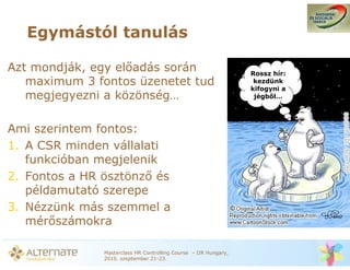 Egymástól tanulás

Azt mondják, egy el adás során                                   Rossz hír:
   maximum 3 fontos üzenetet tud                                  kezdünk
                                                                 kifogyni a
   megjegyezni a közönség…                                        jégb l…




Ami szerintem fontos:
1. A CSR minden vállalati
   funkcióban megjelenik
2. Fontos a HR ösztönz és
   példamutató szerepe
3. Nézzünk más szemmel a
   mér számokra

              Masterclass HR Controlling Course – IIR Hungary,
              2010. szeptember 21-23.
 