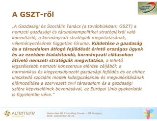A GSZT-r l
„A Gazdasági és Szociális Tanács (a továbbiakban: GSZT) a
nemzeti gazdasági és társadalompolitikai stratégiákról való
konzultáció, a kormányzati stratégiák megvitatásának,
véleményezésének független fóruma. Küldetése a gazdaság
és a társadalom átfogó fejl dését érint országos ügyek
és az ezekben kialakítandó, kormányzati ciklusokon
átível nemzeti stratégiák megvitatása, a lehet
legszélesebb nemzeti konszenzus elérése céljából; a
harmonikus és kiegyensúlyozott gazdasági fejl dés és az ehhez
illeszked szociális modell kidolgozásának és megvalósításának
el mozdítása a szervezett civil társadalom és a gazdasági
szféra képvisel inek bevonásával, az Európai Unió gyakorlatát
is figyelembe véve.”



               Masterclass HR Controlling Course – IIR Hungary,
               2010. szeptember 21-23.
 