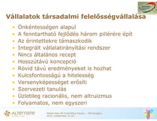 Vállalatok társadalmi felel sségvállalása
 •   Önkéntességen alapul
 •   A fenntartható fejl dés három pillérére épít
 •   Az érintettekre támaszkodik
 •   Integrált vállalatirányítási rendszer
 •   Nincs általános recept
 •   Hosszútávú koncepció
 •   Rövid távú eredményeket is hozhat
 •   Kulcsfontosságú a hitelesség
 •   Versenyképességet er síti
 •   Szervezeti tanulás
 •   Üzletileg racionális, nem altruizmus
 •   Folyamatos, nem egyszeri
                Masterclass HR Controlling Course – IIR Hungary,
                2010. szeptember 21-23.
 