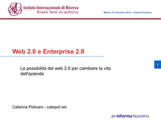 Milano, 01 dicembre 2010 – Caterina Policaro      Milano, 01 dicembre 2010 – Caterina Policaro




Web 2.0 e Enterprise 2.0
                                                                                                 1
       Le possibilità del web 2.0 per cambiare la vita
       dell'azienda




Caterina Policaro - catepol.net
 