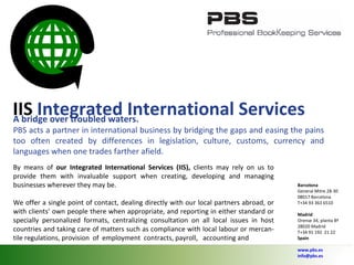 IIS   Integrated International Services  A bridge over troubled waters.  PBS acts a partner in international business by bridging the gaps and easing the pains too often created by differences in legislation, culture, customs, currency and languages when one trades farther afield. By means of  our Integrated International Services (IIS),  clients may rely on us to provide them with invaluable support when creating, developing and managing businesses wherever they may be.  We offer a single point of contact, dealing directly with our local partners abroad, or with clients’ own people there when appropriate, and reporting in either standard or specially personalized formats, centralizing consultation on all local issues in host countries and taking care of matters such as compliance with local labour or mercan- tile regulations, provision  of  employment  contracts, payroll,  accounting and Barcelona General Mitre 28-30 08017 Barcelona T+34 93 363 6510 Madrid Orense 34, planta 8ª 28020 Madrid T+34 91 192  21 22 Spain   www.pbs.es [email_address] 