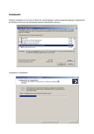 Instalación

Primero instalamos el servicio en Panel de control/agregar o quitar programas/agregar componentes
de Windows/Servicios de red/Instalar Internet Information Services




Aceptamos e instalamos:
 