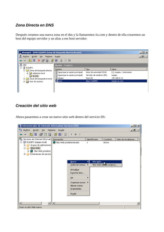 Zona Directa en DNS

Después creamos una nueva zona en el dns y la llamaremos iis.com y dentro de ella crearemos un
host del equipo servidor y un alias a ese host servidor:




Creación del sitio web

Ahora pasaremos a crear un nuevo sitio web dentro del servicio IIS:
 