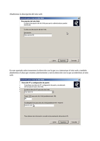 Añadiremos la descripción del sitio web:




En este apartado seleccionaremos la dirección con la que va a interactuar el sitio web y también
añadiremos el alias que creamos anteriormente y será la dirección con la que accederemos al sitio
web:
 