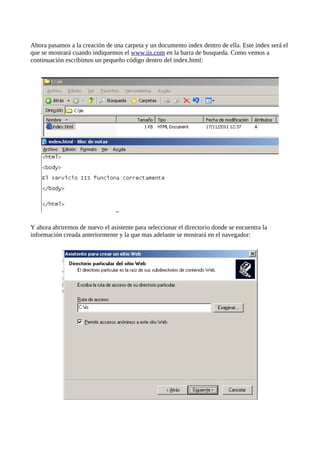 Ahora pasamos a la creación de una carpeta y un documento index dentro de ella. Este index será el
que se mostrará cuando indiquemos el www.iis.com en la barra de busqueda. Como vemos a
continuación escribimos un pequeño código dentro del index.html:




Y ahora abriremos de nuevo el asistente para seleccionar el directorio donde se encuentra la
información creada anteriormente y la que mas adelante se mostrará en el navegador:
 