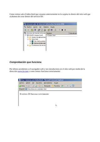 Como vemos sale el index.html que creamos anteriormente en la carpeta iis dentro del sitio web que
acabamos de crear dentro del servicio IIS:




Comprobación que funciona

Por último accedemos a el navegador web y nos introducimos en el sitio web por medio de la
dirección www.iis.com y como vemos funciona correctamente:
 