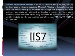 Internet Information Services o IIS es un servidor web y un conjunto de
servicios para el sistema operativo Microsoft Windows. Originalmente era
parte del Option Pack para Windows NT. Luego fue integrado en otros
sistemas operativos de Microsoft destinados a ofrecer servicios, como
Windows 2000 o Windows Server 2003. Windows XP Profesional incluye una
versión limitada de IIS. Los servicios que ofrece son: FTP, SMTP, NNTP y
HTTP/HTTPS.
 