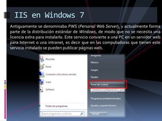 Antiguamente se denominaba PWS (Personal Web Server), y actualmente forma
parte de la distribución estándar de Windows, de modo que no se necesita una
licencia extra para instalarlo. Este servicio convierte a una PC en un servidor web
para Internet o una intranet, es decir que en las computadoras que tienen este
servicio instalado se pueden publicar páginas web.
IIS en Windows 7
 