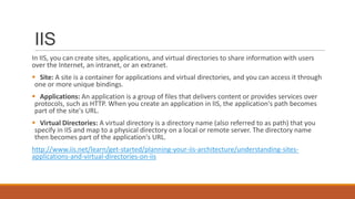 IIS
In IIS, you can create sites, applications, and virtual directories to share information with users
over the Internet, an intranet, or an extranet.
 Site: A site is a container for applications and virtual directories, and you can access it through
one or more unique bindings.
 Applications: An application is a group of files that delivers content or provides services over
protocols, such as HTTP. When you create an application in IIS, the application's path becomes
part of the site's URL.
 Virtual Directories: A virtual directory is a directory name (also referred to as path) that you
specify in IIS and map to a physical directory on a local or remote server. The directory name
then becomes part of the application's URL.
http://www.iis.net/learn/get-started/planning-your-iis-architecture/understanding-sites-
applications-and-virtual-directories-on-iis
 