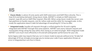 IIS
 Classic Mode: is where IIS only works with ISAPI extensions and ISAPI filters directly. This is
how IIS 6 and below behaved. Using classic mode, ASP.NET is simply an ISAPI extension
(aspnet_isapi.dll) and an ISAPI filter (aspnet_filter.dll). When using classic mode the server uses
two pipelines to handle requests, one for native code and the other for managed code. In this
mode the application doesn't take full advantage of everything IIS 7.X has to offer.
 Integrated mode: handles all requests through a unified pipeline for IIS and is tightly
integrated with ASP.NET through that same pipeline. ASP.NET sees every relevant request and
manipulates things along the way rather than acting as an external plugin. With integrated mode
ASP.NET runs much more efficiently in IIS and will yield greater performance for your site.
Some legacy code may require that you run in classic mode to execute without error. To take full
advantage of IIS we strongly encourage you to review your code if your application throws an
error in Integrated but runs fine in Classic.
 