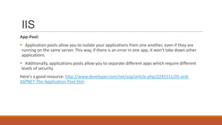 IIS
App-Pool:
 Application pools allow you to isolate your applications from one another, even if they are
running on the same server. This way, if there is an error in one app, it won't take down other
applications.
 Additionally, applications pools allow you to separate different apps which require different
levels of security.
Here's a good resource: http://www.developer.com/net/asp/article.php/2245511/IIS-and-
ASPNET-The-Application-Pool.htm
 