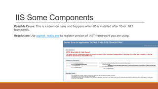IIS Some Components
Possible Cause: This is a common issue and happens when IIS is installed after VS or .NET
framework.
Resolution: Use aspnet_regiis.exe to register version of .NET framework you are using.
 