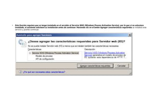 • Esta función requiere que se tenga instalado en el servidor el Servicio WAS (Windows Process Activation Service), por lo que si no estuviera
instalado, el asistente solicitará su instalación antes de continuar. Haciendo clic en el botón Agregar características requierdas se instalará este
servicio y podrás continuar.
 