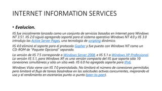 INTERNET INFORMATION SERVICES
• Evolucion.
IIS fue inicialmente lanzado como un conjunto de servicios basados en Internet para Windows
NT 3.51. IIS 2.0 siguió agregando soporte para el sistema operativo Windows NT 4.0 y IIS 3.0
introdujo las Active Server Pages, una tecnología de scripting dinámico.
IIS 4.0 eliminó el soporte para el protocolo Gopher y fue puesto con Windows NT como un
CD-ROM de "Paquete Opcional" separado.
La versión de IIS 7.5 corresponde a Windows Server 2008, e IIS 5.1 a Windows XP Professional.
La versión IIS 5.1, para Windows XP, es una versión compacta del IIS que soporta sólo 10
conexiones simultáneas y sólo un sitio web. IIS 6.0 ha agregado soporte para IPv6.
Windows Vista viene con IIS 7.0 preinstalado. No limitará el número de conexiones permitidas
pero limitará el flujo de tareas basándose en las solicitudes activas concurrentes, mejorando el
uso y el rendimiento en escenarios punto-a-punto (peer-to-peer).
 