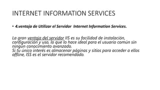 INTERNET INFORMATION SERVICES
• 4.ventaja de Utilizar el Servidor Internet Information Services.
La gran ventaja del servidor IIS es su facilidad de instalación,
configuración y uso, lo que lo hace ideal para el usuario común sin
ningún conocimiento avanzado.
Si tu único interés es almacenar páginas y sitios para acceder a ellos
offline, ISS es el servidor recomendado.
 