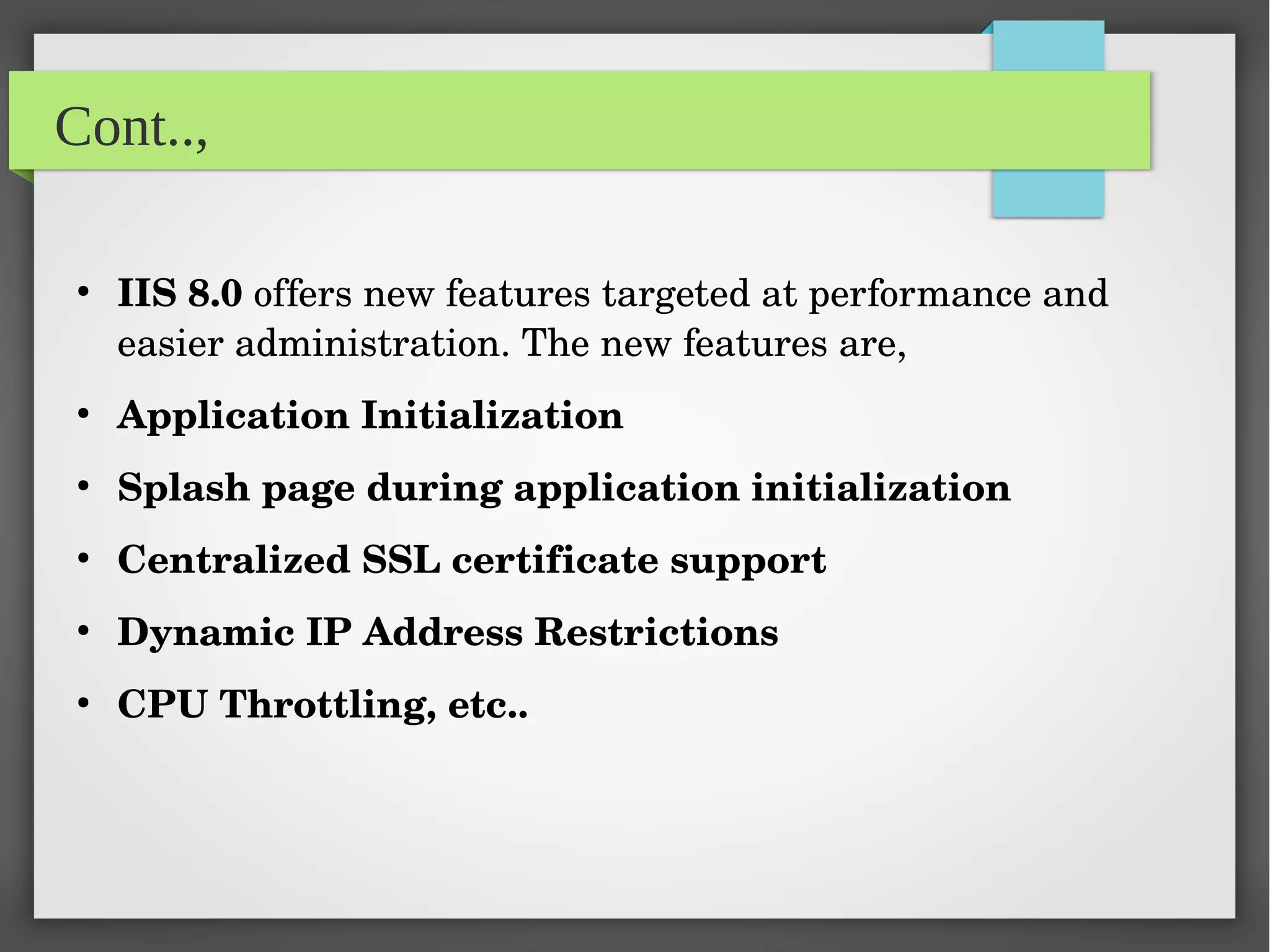 Cont..,
●
IIS 8.0 offers new features targeted at performance and 
easier administration. The new features are,
●
Application Initialization
●
Splash page during application initialization
●
Centralized SSL certificate support
●
Dynamic IP Address Restrictions
●
CPU Throttling, etc..
 