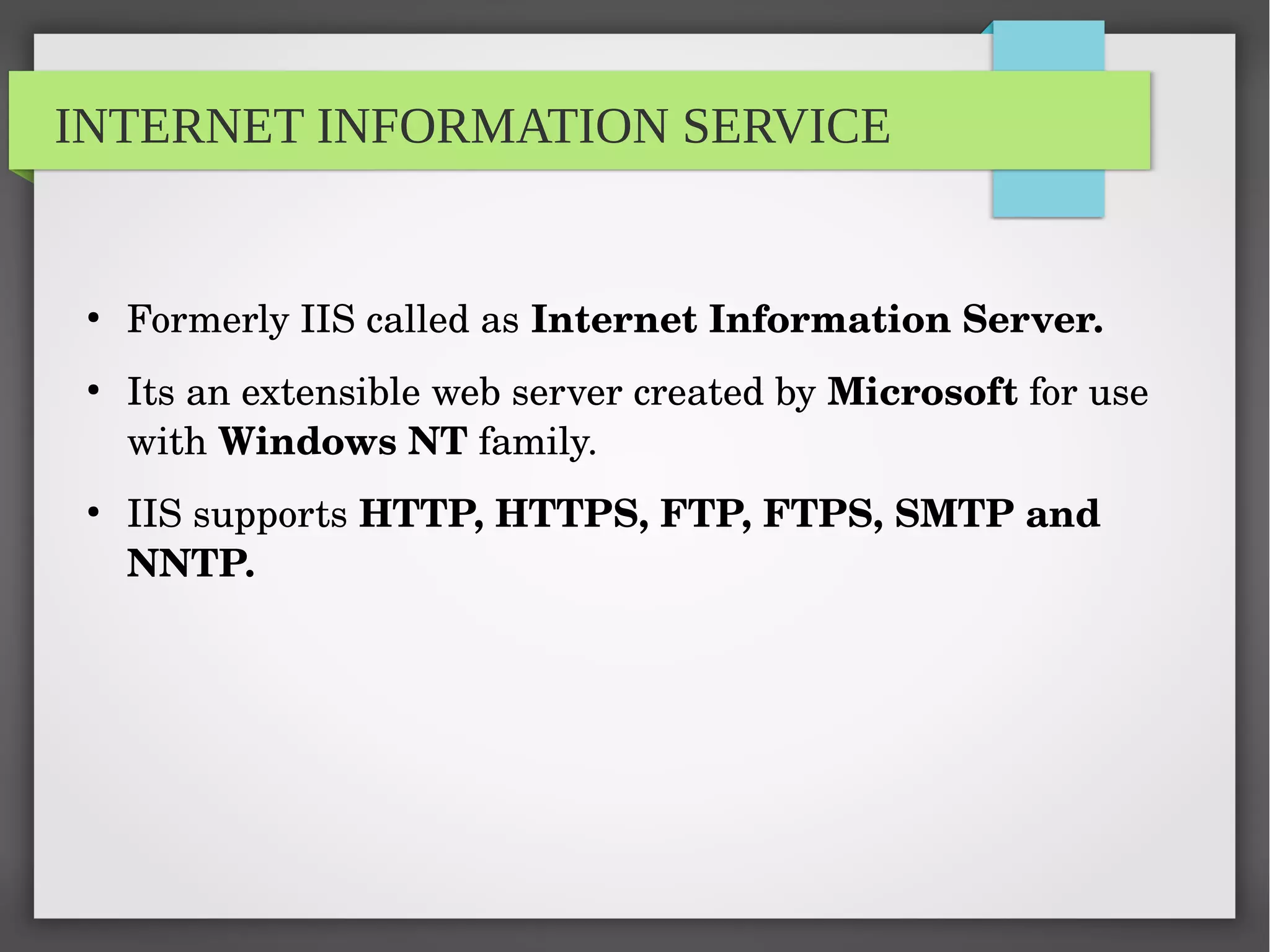 INTERNET INFORMATION SERVICE
●
Formerly IIS called as Internet Information Server.
●
Its an extensible web server created by Microsoft for use 
with Windows NT family.
●
IIS supports HTTP, HTTPS, FTP, FTPS, SMTP and 
NNTP.
 