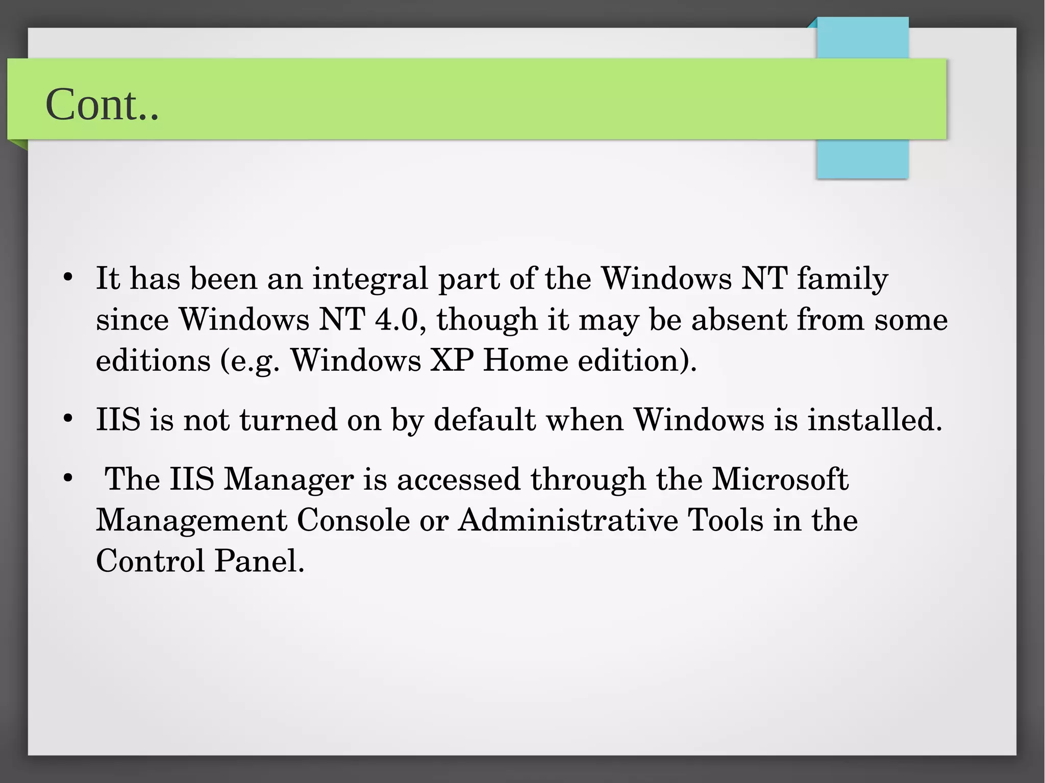 Cont..
●
It has been an integral part of the Windows NT family 
since Windows NT 4.0, though it may be absent from some 
editions (e.g. Windows XP Home edition).
●
IIS is not turned on by default when Windows is installed.
●
 The IIS Manager is accessed through the Microsoft 
Management Console or Administrative Tools in the 
Control Panel.
 