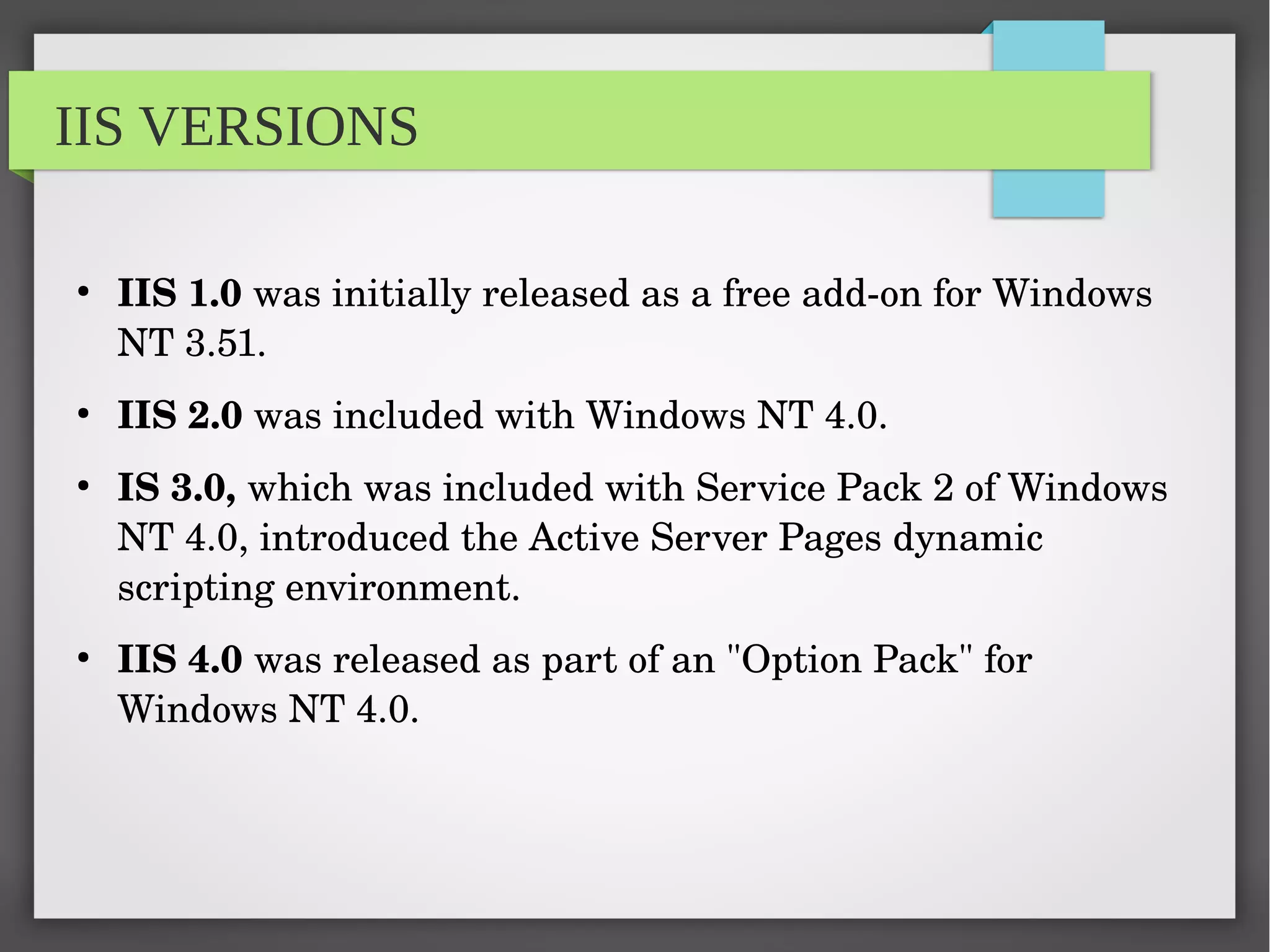 IIS VERSIONS
●
IIS 1.0 was initially released as a free add­on for Windows 
NT 3.51.
●
IIS 2.0 was included with Windows NT 4.0.
●
IS 3.0, which was included with Service Pack 2 of Windows 
NT 4.0, introduced the Active Server Pages dynamic 
scripting environment.
●
IIS 4.0 was released as part of an "Option Pack" for 
Windows NT 4.0.
 