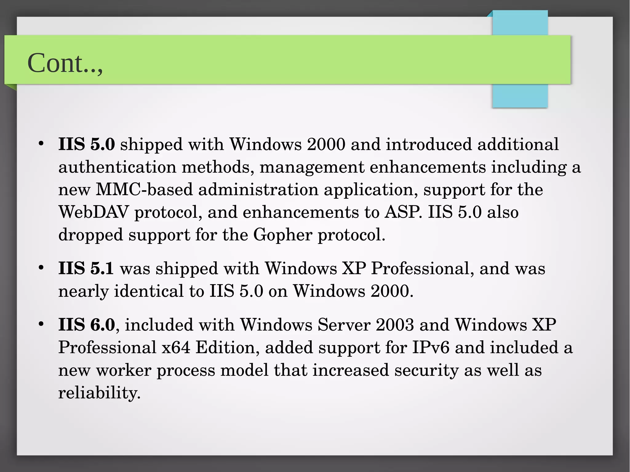 Cont..,
●
IIS 5.0 shipped with Windows 2000 and introduced additional 
authentication methods, management enhancements including a 
new MMC­based administration application, support for the 
WebDAV protocol, and enhancements to ASP. IIS 5.0 also 
dropped support for the Gopher protocol.
●
IIS 5.1 was shipped with Windows XP Professional, and was 
nearly identical to IIS 5.0 on Windows 2000.
●
IIS 6.0, included with Windows Server 2003 and Windows XP 
Professional x64 Edition, added support for IPv6 and included a 
new worker process model that increased security as well as 
reliability.
 