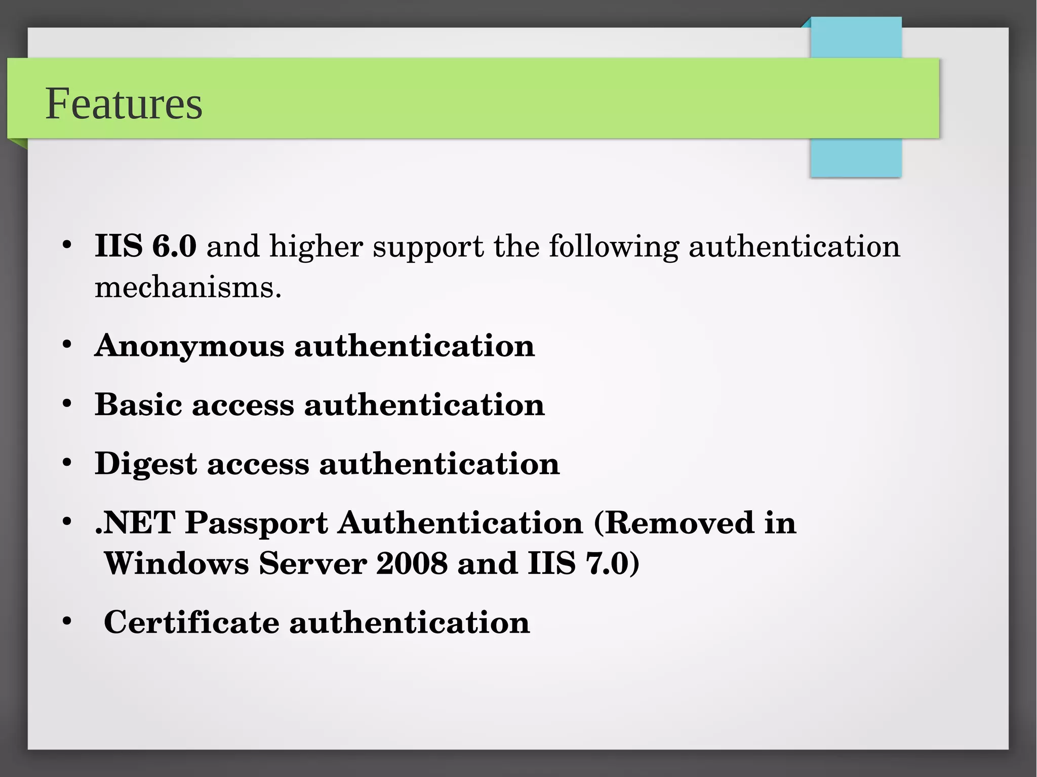 Features
●
IIS 6.0 and higher support the following authentication 
mechanisms.
●
Anonymous authentication
●
Basic access authentication
●
Digest access authentication
●
.NET Passport Authentication (Removed in        
 Windows Server 2008 and IIS 7.0)
●
 Certificate authentication
 
