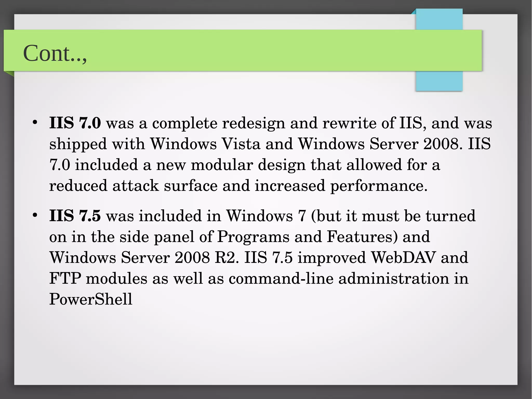 Cont..,
●
IIS 7.0 was a complete redesign and rewrite of IIS, and was 
shipped with Windows Vista and Windows Server 2008. IIS 
7.0 included a new modular design that allowed for a 
reduced attack surface and increased performance.
●
IIS 7.5 was included in Windows 7 (but it must be turned 
on in the side panel of Programs and Features) and 
Windows Server 2008 R2. IIS 7.5 improved WebDAV and 
FTP modules as well as command­line administration in 
PowerShell 
 