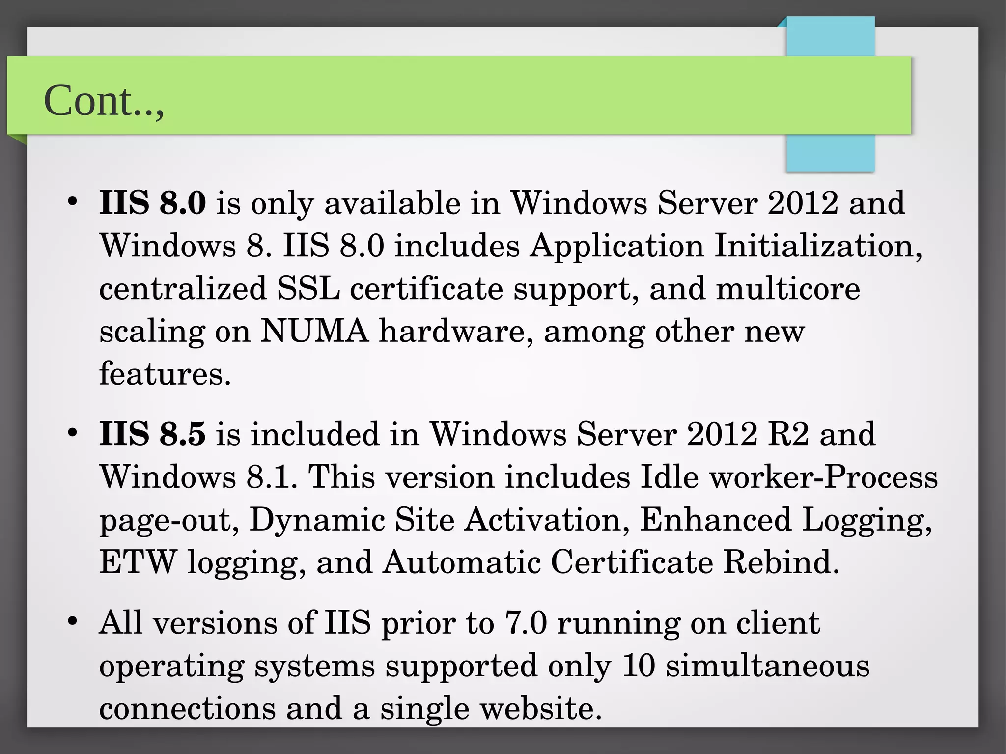 Cont..,
●
IIS 8.0 is only available in Windows Server 2012 and 
Windows 8. IIS 8.0 includes Application Initialization, 
centralized SSL certificate support, and multicore 
scaling on NUMA hardware, among other new 
features.
●
IIS 8.5 is included in Windows Server 2012 R2 and 
Windows 8.1. This version includes Idle worker­Process 
page­out, Dynamic Site Activation, Enhanced Logging, 
ETW logging, and Automatic Certificate Rebind.
●
All versions of IIS prior to 7.0 running on client 
operating systems supported only 10 simultaneous 
connections and a single website.
 