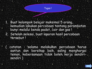 1. Buat kelompok belajar maksimal 5 orang, 
kemudian lakukan percobaan tentang perambatan 
bunyi melalui benda padat, cair dan gas ! 
2. Setelah selesai, buat laporan hasil percobaan 
tersebut ! 
( catatan : selama melakukan percobaan harus 
santun dan bersikap baik, saling menghargai 
teman, kebersamaan tidak boleh kerja sendiri-sendiri 
) 
Tugas ! 
 