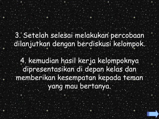 3. Setelah selesai melakukan percobaan 
dilanjutkan dengan berdiskusi kelompok. 
4. kemudian hasil kerja kelompoknya 
dipresentasikan di depan kelas dan 
memberikan kesempatan kepada teman 
yang mau bertanya. 
 