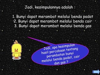 Jadi, kesimpulannya adalah : 
1. Bunyi dapat merambat melalui benda padat 
2. Bunyi dapat merambat melalui benda cair 
3. Bunyi dapat merambat melalui benda gas 
Jadi, apa kesimpulan 
hasil percobaan tentang 
perambatan bunyi 
melalui benda padat, cair 
dan gas ? 
 