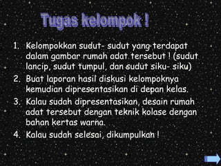 1. Kelompokkan sudut- sudut yang terdapat 
dalam gambar rumah adat tersebut ! (sudut 
lancip, sudut tumpul, dan sudut siku- siku) 
2. Buat laporan hasil diskusi kelompoknya 
kemudian dipresentasikan di depan kelas. 
3. Kalau sudah dipresentasikan, desain rumah 
adat tersebut dengan teknik kolase dengan 
bahan kertas warna. 
4. Kalau sudah selesai, dikumpulkan ! 
 