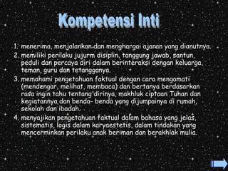 1. menerima, menjalankan dan menghargai ajaran yang dianutnya. 
2. memiliki perilaku jujurm disiplin, tanggung jawab, santun, 
peduli dan percaya diri dalam berinteraksi dengan keluarga, 
teman, guru dan tetangganya. 
3. memahami pengetahuan faktual dengan cara mengamati 
(mendengar, melihat, membaca) dan bertanya berdasarkan 
rasa ingin tahu tentang dirinya, makhluk ciptaan Tuhan dan 
kegiatannya dan benda- benda yang dijumpainya di rumah, 
sekolah dan ibadah. 
4. menyajikan pengetahuan faktual dalam bahasa yang jelas, 
sistematis, logis dalam karyaestetis, dalam tindakan yang 
mencerminkan perilaku anak beriman dan berakhlak mulia. 
 