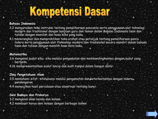 Bahasa Indonesia 
3.2 menguraikan teks instruksi tentang pemeliharaan pancasila serta penggunaan alat teknologi 
modern dan tradisional dengan bantuan guru dan teman dalam Bahasa Indonesia lisan dan 
tulisan dengan memilah dan kosa kata yang baku. 
4.1 menerangkan dan mempraktikan teks arahan atau petunjuk tentang pemeliharaan panca 
indera serta penggunaan alat tteknologi modern dan tradisional secara mandiri dalam bahasa 
lisan dan tulisan dengan memilih kosa kata baku. 
Matematika 
3.6 mengenal sudut siku- siku melalui pengamatan dan membandingkannya dengan sudut yang 
berbeda. 
4.16 mempresentasikan sudut lancip dan sudt tumpul dalam bangun datar. 
Ilmu Pengetahuan Alam 
3.5 memahami sifat- sifat bunyi melalui pengamatan dan keterkaitannya dengan indera 
pendengaran. 
4.4 menyajikan hasil percobaan atau observasi tentang bunyi. 
Seni Budaya dan Prakarya 
3.2 mengenal alam benda dan kolase 
4.2 membuat karya seni kolase dengan berbagai bahan 
 