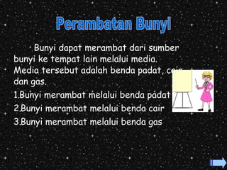 Bunyi dapat merambat dari sumber 
bunyi ke tempat lain melalui media. 
Media tersebut adalah benda padat, cair 
dan gas. 
1.Bunyi merambat melalui benda padat 
2.Bunyi merambat melalui benda cair 
3.Bunyi merambat melalui benda gas 
 