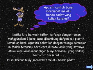 Apa sih contoh bunyi 
merambat melalui 
benda padat yang 
kalian ketahui? 
Ketika kita bermain telfon-telfonan dengan teman 
menggunakan 2 botol aqua disambung dengan tali plastik, 
kemudian botol aqua itu dekatkan dengan telinga kemudian 
mintalah temanmu berbicara di botol aqua yang satunya. 
Maka kamu akan mendengar bunyi temanmu yang sedang 
berbicara tersebut. 
Hal ini karena bunyi merambat melalui benda padat. 
 