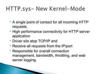 A single point of contact for all incoming HTTP
requests.
 High performance connectivity for HTTP server
application
 Driver sits atop TCP/IP and
 Receive all requests from the IP/port
 Responsible for overall connection
management, bandwidth, throttling, and web
server logging.
 