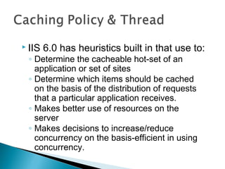  IIS 6.0 has heuristics built in that use to:
◦ Determine the cacheable hot-set of an
application or set of sites
◦ Determine which items should be cached
on the basis of the distribution of requests
that a particular application receives.
◦ Makes better use of resources on the
server
◦ Makes decisions to increase/reduce
concurrency on the basis-efficient in using
concurrency.
 