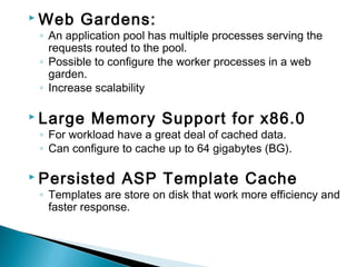  Web Gardens:
◦ An application pool has multiple processes serving the
requests routed to the pool.
◦ Possible to configure the worker processes in a web
garden.
◦ Increase scalability
 Large Memory Support for x86.0
◦ For workload have a great deal of cached data.
◦ Can configure to cache up to 64 gigabytes (BG).
 Persisted ASP Template Cache
◦ Templates are store on disk that work more efficiency and
faster response.
 
