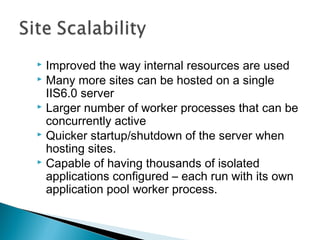  Improved the way internal resources are used
 Many more sites can be hosted on a single
IIS6.0 server
 Larger number of worker processes that can be
concurrently active
 Quicker startup/shutdown of the server when
hosting sites.
 Capable of having thousands of isolated
applications configured – each run with its own
application pool worker process.
 