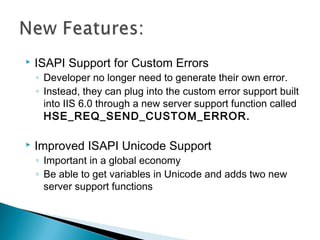  ISAPI Support for Custom Errors
◦ Developer no longer need to generate their own error.
◦ Instead, they can plug into the custom error support built
into IIS 6.0 through a new server support function called
HSE_REQ_SEND_CUSTOM_ERROR.
 Improved ISAPI Unicode Support
◦ Important in a global economy
◦ Be able to get variables in Unicode and adds two new
server support functions
 