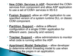  New COM+ Services in ASP -Separated the COM+
services from component and allow ASP application
to use a set of COM+ services in IIS 6.0
 Fusion Support -allow an ASP application to use
specified version of a system runtime DLL or classic
COM component.
 Partition Support – define a different
configuration of a single COM+ application for
different users. (security and version)
 Tracker Support – allow administrators to monitor
what code is running within the ASP.
 Apartment Model Selection – allow developer
to determine which threading model to use when
executing the pages in an application.
 