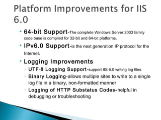  64-bit Support-The complete Windows Server 2003 family
code base is compiled for 32-bit and 64-bit platforms.
 IPv6.0 Support-is the next generation IP protocol for the
Internet.
 Logging Improvements
◦ UTF-8 Logging Support-support IIS 6.0 writing log files
◦ Binary Logging-allows multiple sites to write to a single
log file in a binary, non-formatted manner
◦ Logging of HTTP Substatus Codes-helpful in
debugging or troubleshooting
 