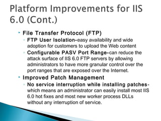  File Transfer Protocol (FTP)
◦ FTP User Isolation-easy availability and wide
adoption for customers to upload the Web content
◦ Configurable PASV Port Range-can reduce the
attack surface of IIS 6.0 FTP servers by allowing
administrators to have more granular control over the
port ranges that are exposed over the Internet.
 Improved Patch Management
◦ No service interruption while installing patches-
which means an administrator can easily install most IIS
6.0 hot fixes and most new worker process DLLs
without any interruption of service.
 