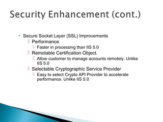  Secure Socket Layer (SSL) Improvements
 Performance
 Faster in processing than IIS 5.0
 Remotable Certification Object.
 Allow customer to manage accounts remotely. Unlike
IIS 5.0
 Selectable Cryptographic Service Provider
 Easy to select Crypto API Provider to accelerate
performance. Unlike IIS 5.0
 