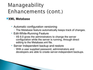  Automatic configuration versioning
◦ The Metabase feature automatically keeps track of changes.
 Edit-While-Running Feature
◦ IIS 6.0 gives the administrators to change the server
configuration while the server is running, through direct
editing to the Metabase.xml file.
 Server Independent backup and restore
◦ With a user supplied password, administrators and
developers are able to create server-independent backups.
XML Metabase
 
