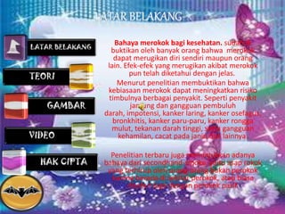 Bahaya merokok bagi kesehatan. sudah di
buktikan oleh banyak orang bahwa merokok
dapat merugikan diri sendiri maupun orang
lain. Efek-efek yang merugikan akibat merokok
pun telah diketahui dengan jelas.
Menurut penelitian membuktikan bahwa
kebiasaan merokok dapat meningkatkan risiko
timbulnya berbagai penyakit. Seperti penyakit
jantung dan gangguan pembuluh
darah, impotensi, kanker laring, kanker osefagus,
bronkhitis, kanker paru-paru, kanker rongga
mulut, tekanan darah tinggi, serta gangguan
kehamilan, cacat pada janin dan lainnya.
Penelitian terbaru juga menunjukkan adanya
bahaya dari secondhand-smoke, yaitu asap rokok
yang terhirup oleh orang-orang bukan perokok
karena berada di sekitar perokok, atau biasa
disebut juga dengan perokok pasif.
 